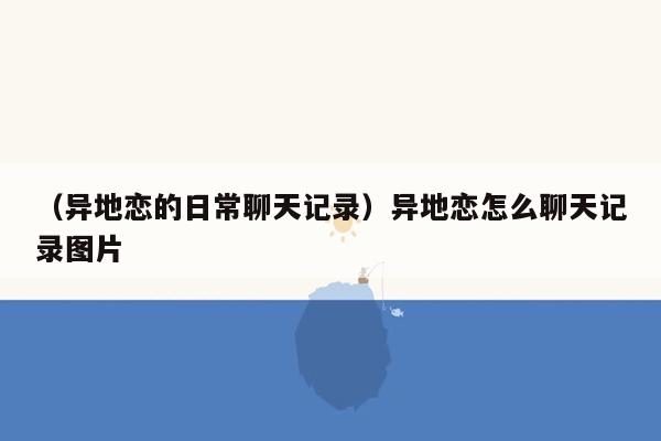 （异地恋的日常聊天记录）异地恋怎么聊天记录图片