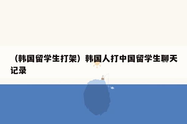 （韩国留学生打架）韩国人打中国留学生聊天记录