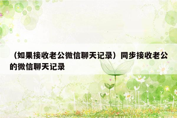 （如果接收老公微信聊天记录）同步接收老公的微信聊天记录