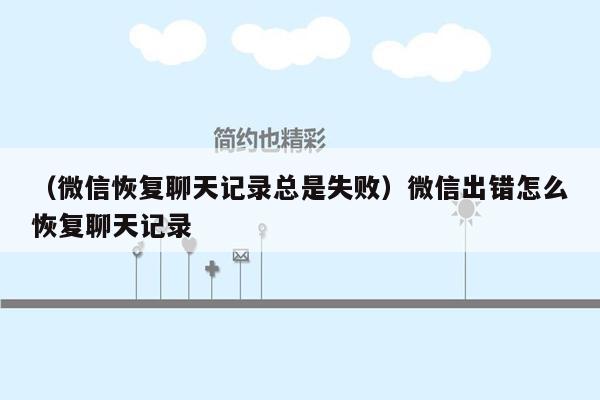 （微信恢复聊天记录总是失败）微信出错怎么恢复聊天记录