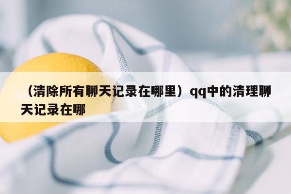 （清除所有聊天记录在哪里）qq中的清理聊天记录在哪