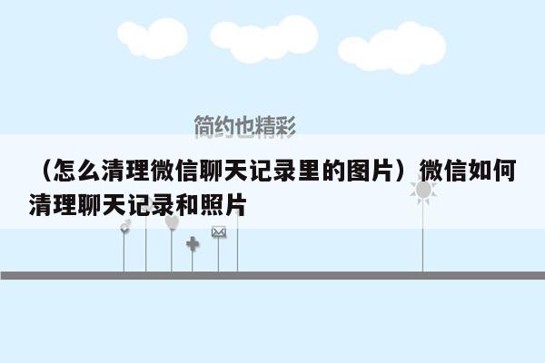 （怎么清理微信聊天记录里的图片）微信如何清理聊天记录和照片