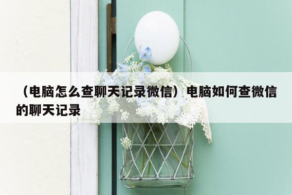 （电脑怎么查聊天记录微信）电脑如何查微信的聊天记录