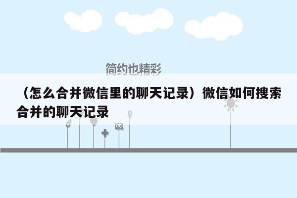 （怎么合并微信里的聊天记录）微信如何搜索合并的聊天记录