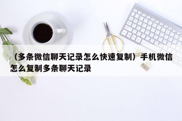 （多条微信聊天记录怎么快速复制）手机微信怎么复制多条聊天记录