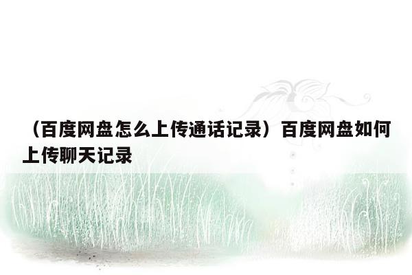 （百度网盘怎么上传通话记录）百度网盘如何上传聊天记录