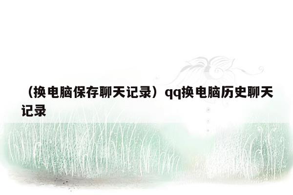 （换电脑保存聊天记录）qq换电脑历史聊天记录