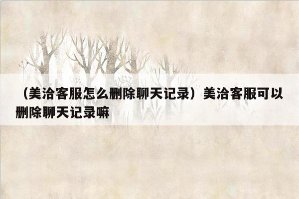 （美洽客服怎么删除聊天记录）美洽客服可以删除聊天记录嘛