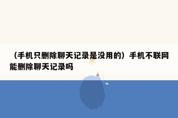 （手机只删除聊天记录是没用的）手机不联网能删除聊天记录吗