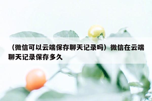 （微信可以云端保存聊天记录吗）微信在云端聊天记录保存多久