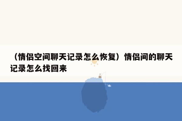 （情侣空间聊天记录怎么恢复）情侣间的聊天记录怎么找回来