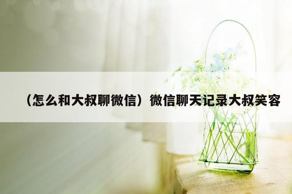 （怎么和大叔聊微信）微信聊天记录大叔笑容