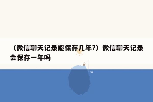 （微信聊天记录能保存几年?）微信聊天记录会保存一年吗