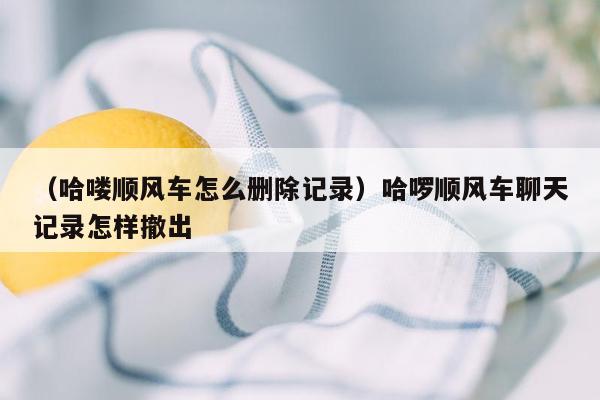 （哈喽顺风车怎么删除记录）哈啰顺风车聊天记录怎样撤出