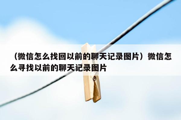 （微信怎么找回以前的聊天记录图片）微信怎么寻找以前的聊天记录图片