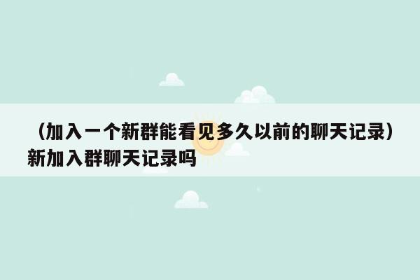 （加入一个新群能看见多久以前的聊天记录）新加入群聊天记录吗