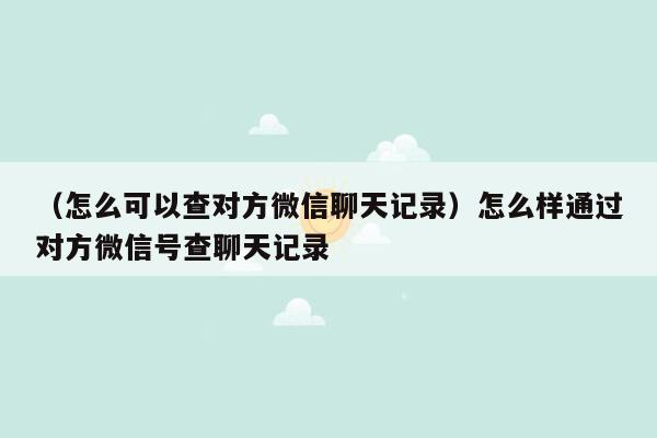 （怎么可以查对方微信聊天记录）怎么样通过对方微信号查聊天记录