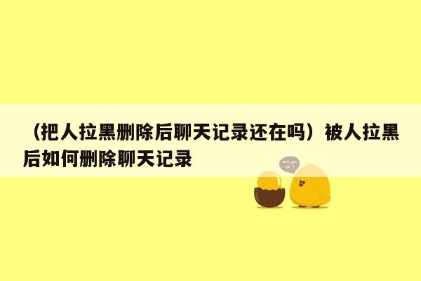 （把人拉黑删除后聊天记录还在吗）被人拉黑后如何删除聊天记录