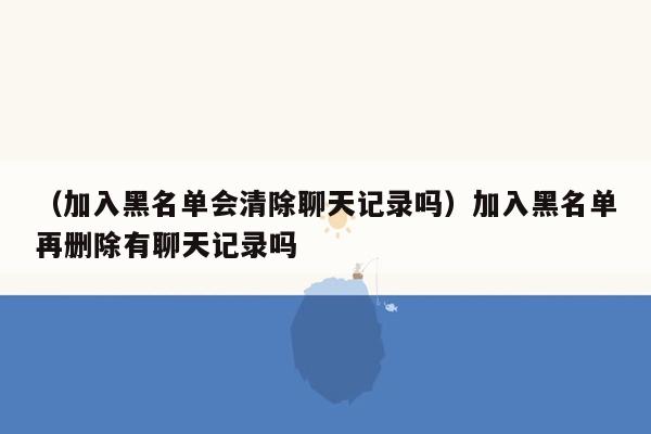 （加入黑名单会清除聊天记录吗）加入黑名单再删除有聊天记录吗