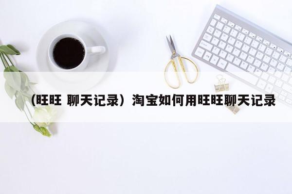 （旺旺 聊天记录）淘宝如何用旺旺聊天记录