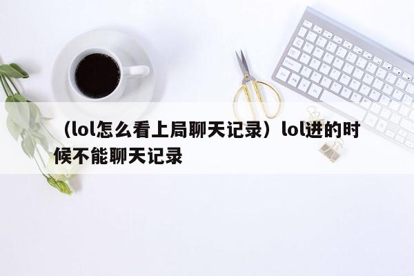 （lol怎么看上局聊天记录）lol进的时候不能聊天记录