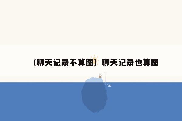 （聊天记录不算图）聊天记录也算图