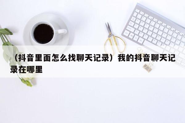 （抖音里面怎么找聊天记录）我的抖音聊天记录在哪里