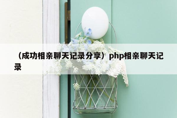 （成功相亲聊天记录分享）php相亲聊天记录