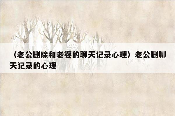 （老公删除和老婆的聊天记录心理）老公删聊天记录的心理