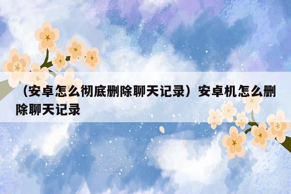 （安卓怎么彻底删除聊天记录）安卓机怎么删除聊天记录