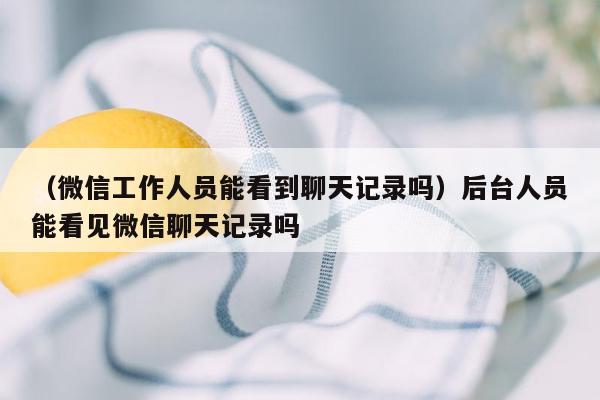 （微信工作人员能看到聊天记录吗）后台人员能看见微信聊天记录吗