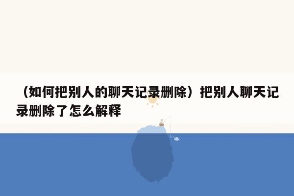 （如何把别人的聊天记录删除）把别人聊天记录删除了怎么解释