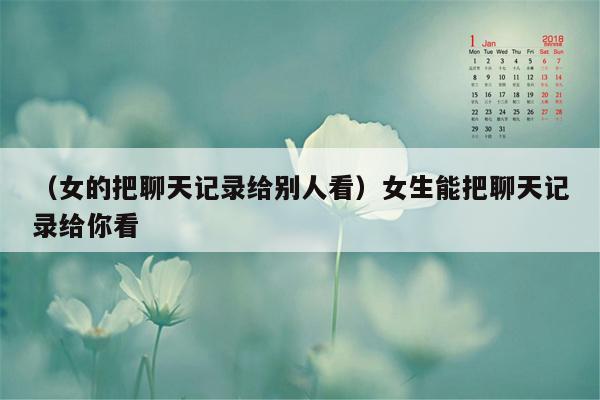 （女的把聊天记录给别人看）女生能把聊天记录给你看