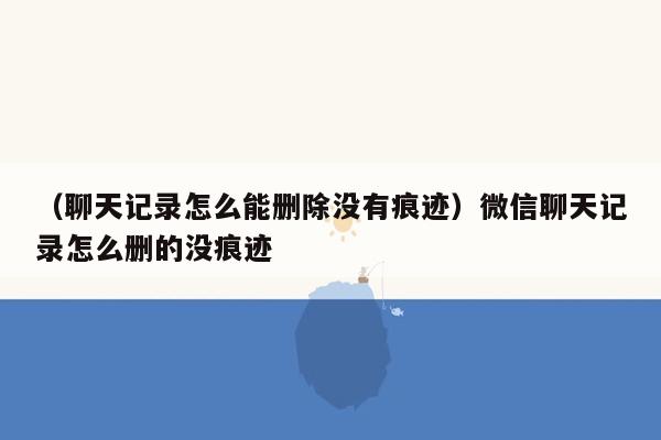 （聊天记录怎么能删除没有痕迹）微信聊天记录怎么删的没痕迹