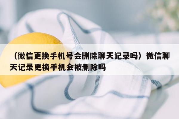 （微信更换手机号会删除聊天记录吗）微信聊天记录更换手机会被删除吗