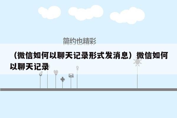 （微信如何以聊天记录形式发消息）微信如何以聊天记录