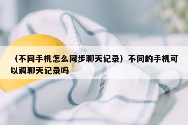 （不同手机怎么同步聊天记录）不同的手机可以调聊天记录吗