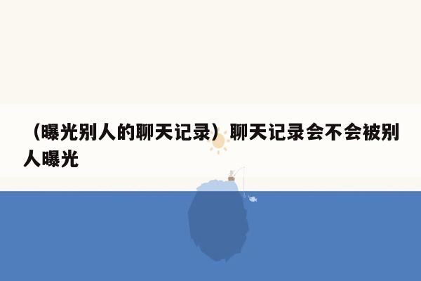 （曝光别人的聊天记录）聊天记录会不会被别人曝光