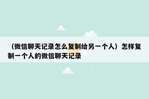 （微信聊天记录怎么复制给另一个人）怎样复制一个人的微信聊天记录