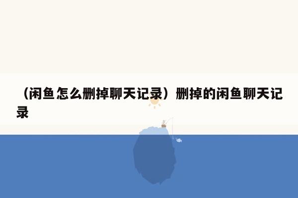 （闲鱼怎么删掉聊天记录）删掉的闲鱼聊天记录