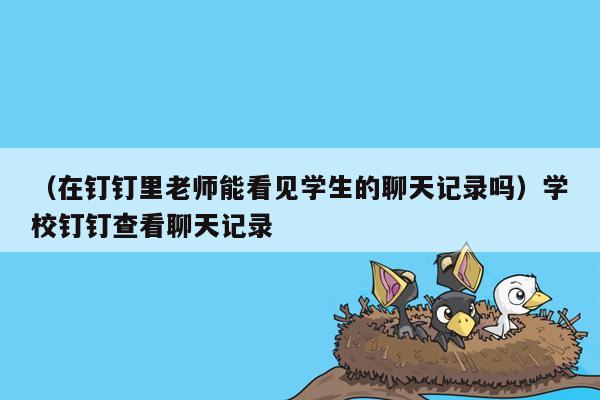 （在钉钉里老师能看见学生的聊天记录吗）学校钉钉查看聊天记录