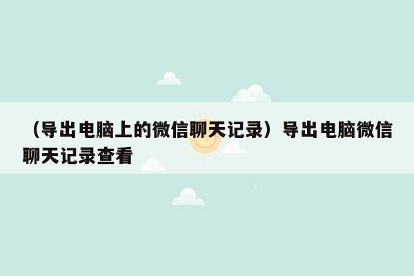 （导出电脑上的微信聊天记录）导出电脑微信聊天记录查看