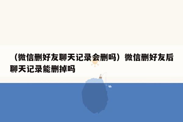 （微信删好友聊天记录会删吗）微信删好友后聊天记录能删掉吗