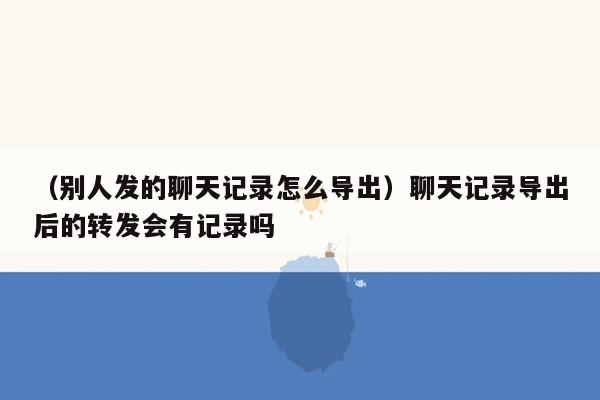 （别人发的聊天记录怎么导出）聊天记录导出后的转发会有记录吗