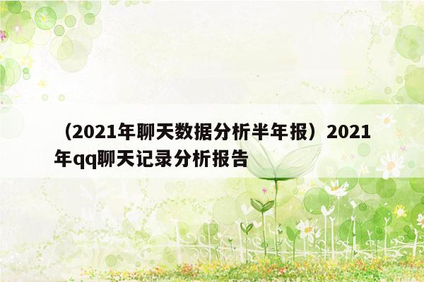 （2021年聊天数据分析半年报）2021年qq聊天记录分析报告