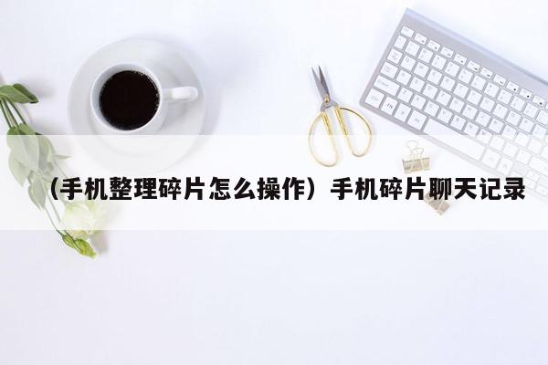 （手机整理碎片怎么操作）手机碎片聊天记录