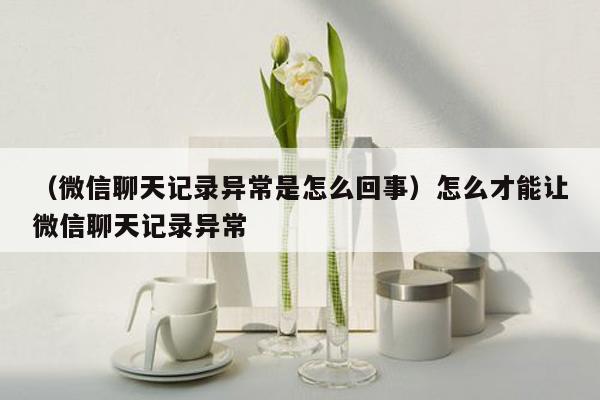 （微信聊天记录异常是怎么回事）怎么才能让微信聊天记录异常