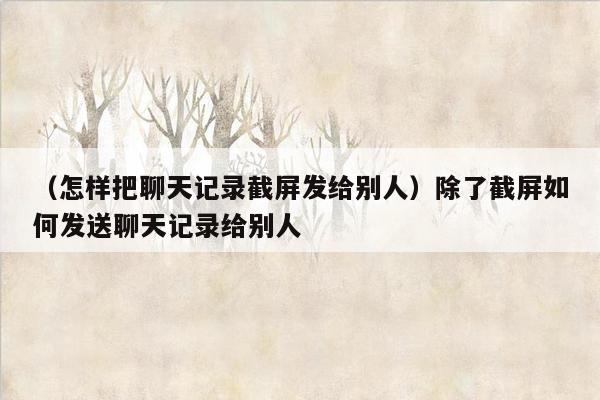 （怎样把聊天记录截屏发给别人）除了截屏如何发送聊天记录给别人