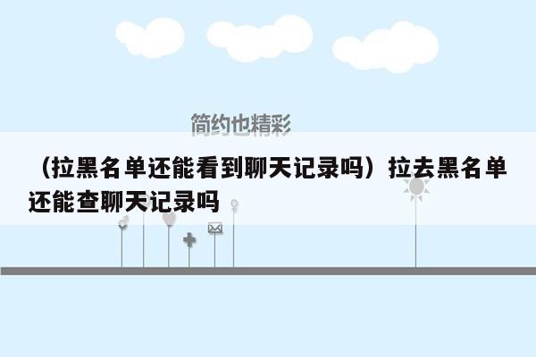 （拉黑名单还能看到聊天记录吗）拉去黑名单还能查聊天记录吗