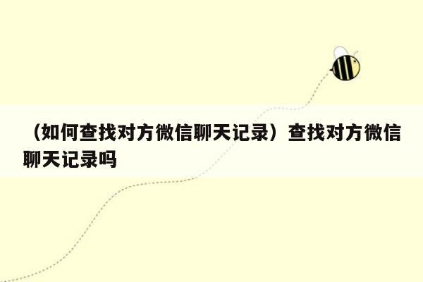 （如何查找对方微信聊天记录）查找对方微信聊天记录吗